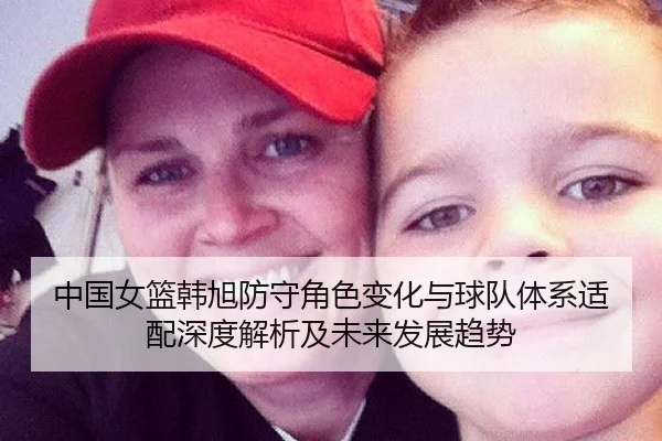 中国女篮韩旭防守角色变化与球队体系适配深度解析及未来发展趋势