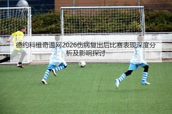 德约科维奇温网2026伤病复出后比赛表现深度分析及影响探讨
